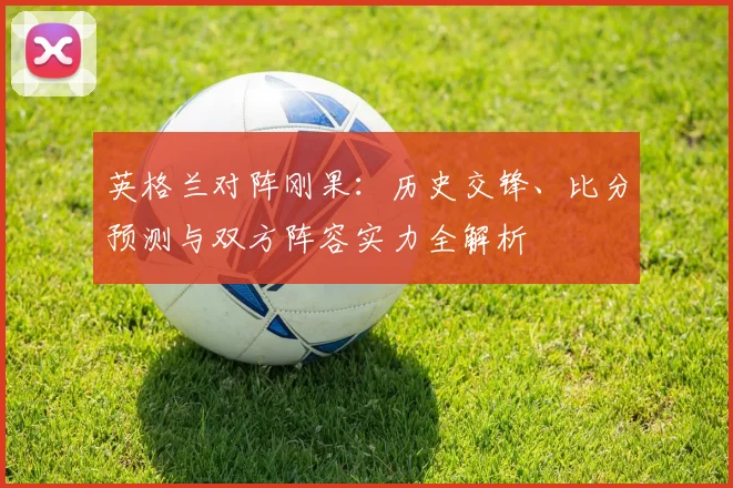 英格兰对阵刚果:历史交锋、比分预测与双方阵容实力全解析
