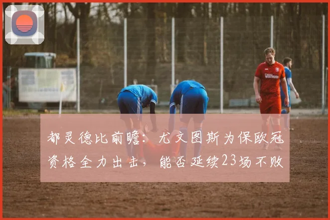 都灵德比前瞻：尤文图斯为保欧冠资格全力出击，能否延续23场不败神话？
