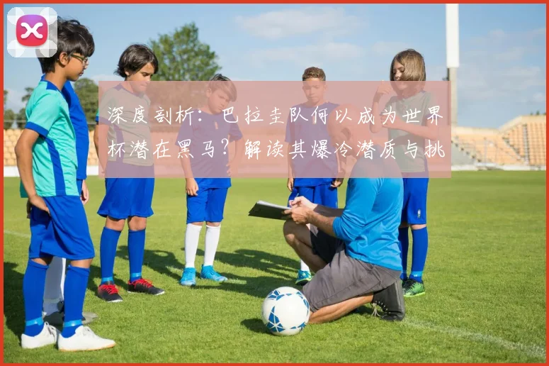 深度剖析：巴拉圭队何以成为世界杯潜在黑马？解读其爆冷潜质与挑战机遇