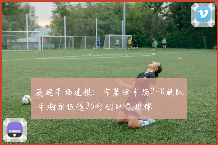 英超早场速报:布莱顿半场2-0狼队 辛谢尔伍德36秒创纪录进球