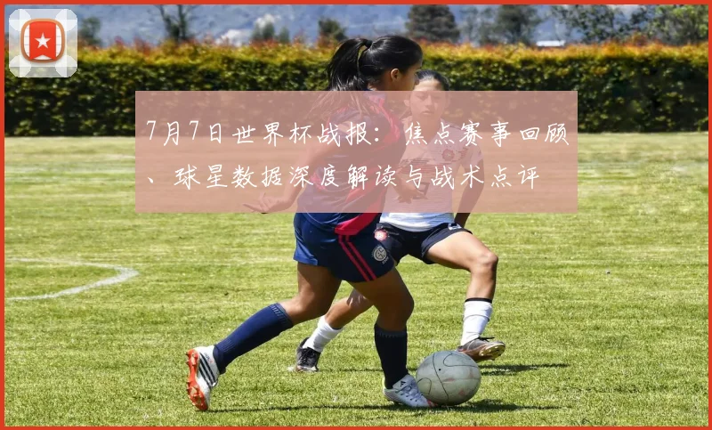 7月7日世界杯战报:焦点赛事回顾、球星数据深度解读与战术点评