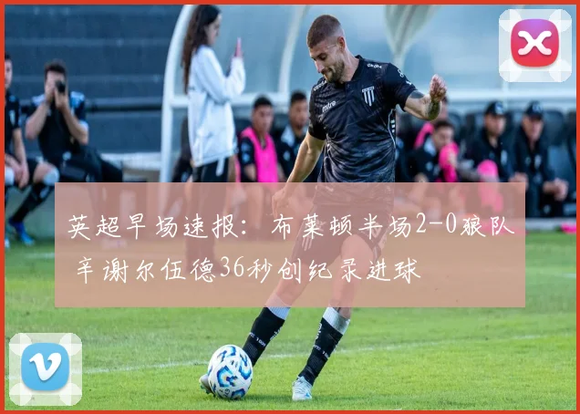 英超早场速报：布莱顿半场2-0狼队 辛谢尔伍德36秒创纪录进球